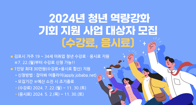  김포시 거주 19 ~ 34세 미취업 청년 수강료･응시료 지원
※7. 22.(월)부터 수강료 신청 가능!!
 1인당 최대 30만원(수강료+응시료 합산) 지원
• 신청방법 : 잡아봐 어플라이(apply.jobaba.net)
• 모집기간 ※예산 소진 시 조기종료
▸ (수강료) 2024. 7. 22.(월) ~ 11. 30.(토)
▸ (응시료) 2024. 5. 2.(목) ~ 11. 30.(토)