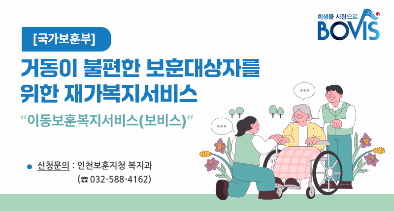 [국가보훈부]
거동이 불편한 보훈대상자를 위한 재가복지서비스
“이동보훈복지서비스(보비스)”
신청문의: 인천보훈지청 복지과
(☎032-588-4162)

로고 가능하면 활용해서 제작 부탁드려요